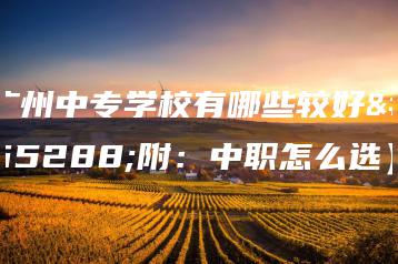 广州中专学校有哪些较好(附:中职怎么选)-广东技校排名网
