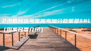 2022少数民族考生高考加分政策是什么(国家民委介绍)-广东技校排名网