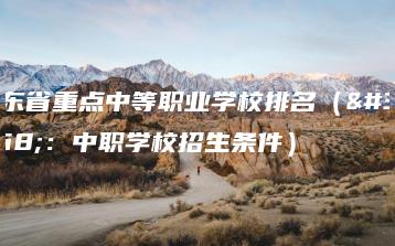 广东省重点中等职业学校排名（附：中职学校招生条件）-广东技校排名网