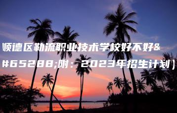 顺德区勒流职业技术学校好不好（附：2023年招生计划）-广东技校排名网