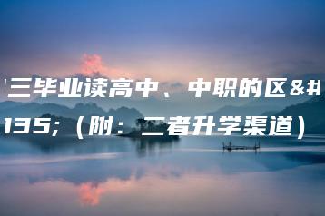 初三毕业读高中、中职的区别(附:二者升学渠道)-广东技校排名网