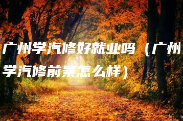 广州学汽修好就业吗（广州学汽修前景怎么样）-广东技校排名网