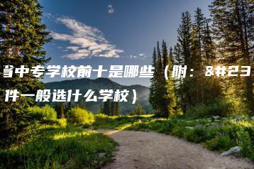 广东省中专学校前十是哪些(附:家庭条件一般选什么学校)-广东技校排名网