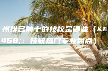 广州排名前十的技校是哪些（附：技校热门专业盘点）-广东技校排名网