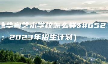 英德华粤艺术学校怎么样（附：2023年招生计划）-广东技校排名网