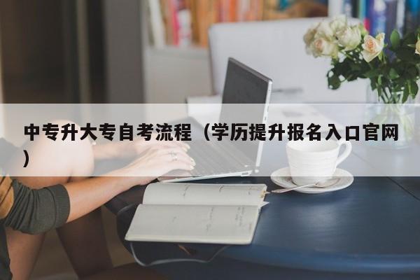 中专升大专自考流程（学历提升报名入口官网）-广东技校排名网