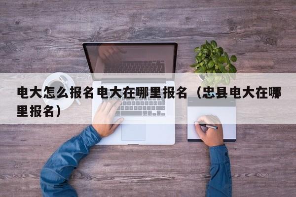 电大怎么报名电大在哪里报名（忠县电大在哪里报名）-广东技校排名网