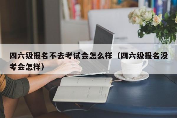 四六级报名不去考试会怎么样(四六级报名没考会怎样)-广东技校排名网