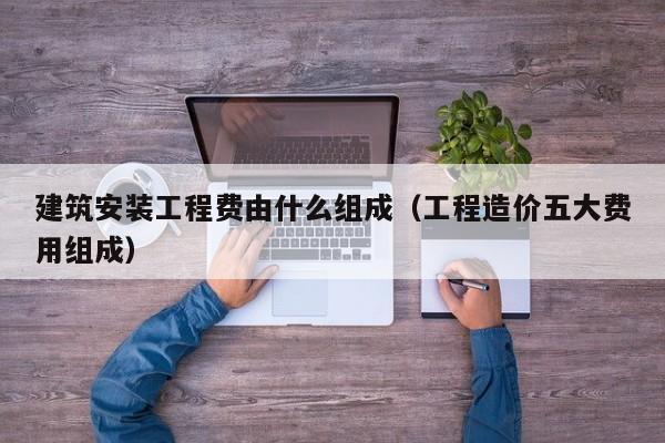 建筑安装工程费由什么组成(工程造价五大费用组成)-广东技校排名网