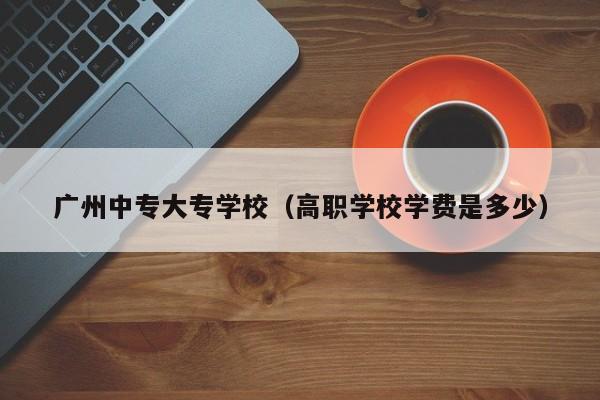 广州中专大专学校(高职学校学费是多少)-广东技校排名网