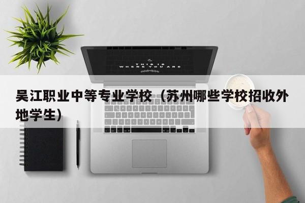 吴江职业中等专业学校(苏州哪些学校招收外地学生)-广东技校排名网