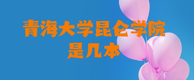 青海大学昆仑学院是几本 是一本还是二本-广东技校排名网