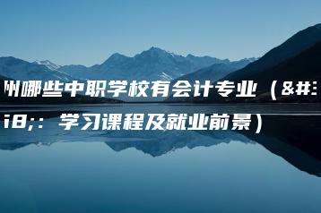 广州哪些中职学校有会计专业(附:学习课程及就业前景)-广东技校排名网