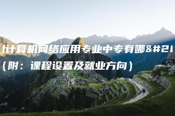 广州计算机网络应用专业中专有哪些(附:课程设置及就业方向)-广东技校排名网