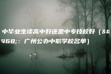 初中毕业生读高中好还是中专技校好（附：广州公办中职学校名单）-广东技校排名网