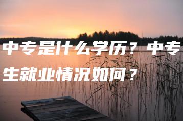 中专是什么学历？中专生就业情况如何？-广东技校排名网