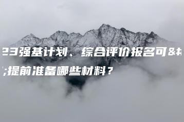 2023强基计划、综合评价报名可以提前准备哪些材料？-广东技校排名网