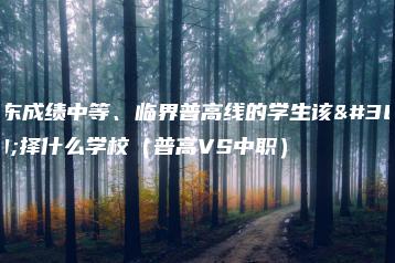 广东成绩中等、临界普高线的学生该选择什么学校(普高VS中职)-广东技校排名网