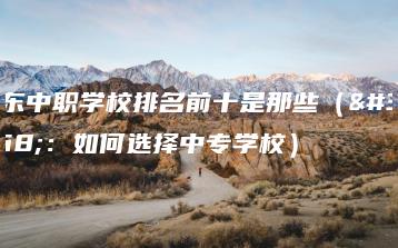广东中职学校排名前十是那些(附:如何选择中专学校)-广东技校排名网