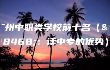 广州中职类学校前十名(附:读中专的优势)-广东技校排名网