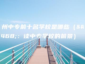 广州中专前十名学校是哪些(附:读中专学校的前景)-广东技校排名网