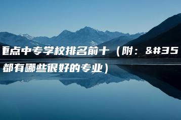 广东重点中专学校排名前十（附：读中专都有哪些很好的专业）-广东技校排名网