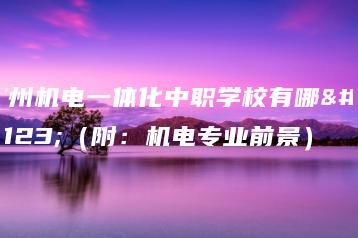广州机电一体化中职学校有哪些（附：机电专业前景）-广东技校排名网
