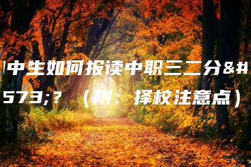 初中生如何报读中职三二分段？（附：择校注意点）-广东技校排名网