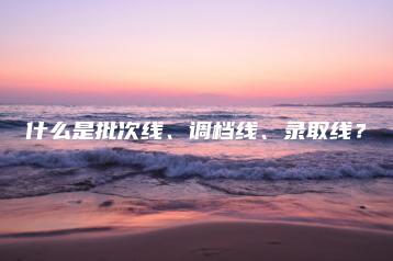 什么是批次线、调档线、录取线？-广东技校排名网