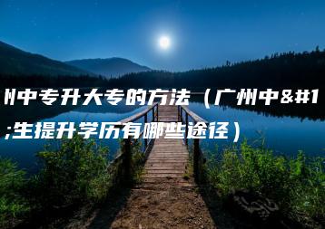 广州中专升大专的方法(广州中专生提升学历有哪些途径)-广东技校排名网