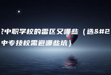 择校中职学校的雷区又哪些（选择中专技校需避哪些坑）-广东技校排名网