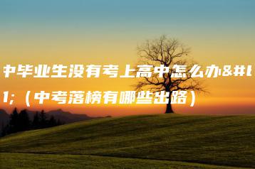 初中毕业生没有考上高中怎么办？（中考落榜有哪些出路）-广东技校排名网