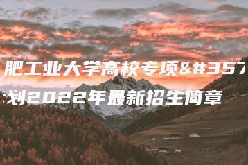 合肥工业大学高校专项计划2022年最新招生简章-广东技校排名网