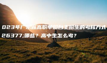 2023年广东省高职单招自主招生的考核方式有哪些?高中生怎么考?-广东技校排名网