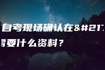 成人自考现场确认在哪？需要什么资料？-广东技校排名网