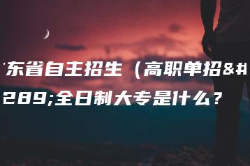 广东省自主招生（高职单招）全日制大专是什么？-广东技校排名网