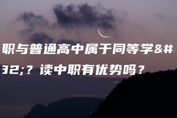 中职与普通高中属于同等学历？读中职有优势吗？-广东技校排名网