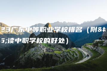 2023广东中等职业学校排名(附:读中职学校的好处)-广东技校排名网