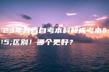 2023年各省自考本科和成考本科区别！哪个更好？-广东技校排名网