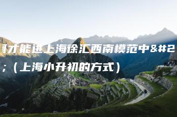 如何才能进上海徐汇西南模范中学(上海小升初的方式)-广东技校排名网