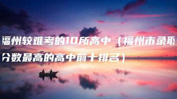 福州较难考的10所高中（福州市录取分数最高的高中前十排名）-广东技校排名网