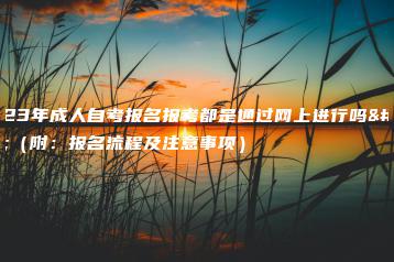 2023年成人自考报名报考都是通过网上进行吗？（附：报名流程及注意事项）-广东技校排名网