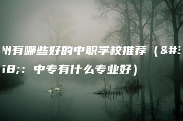 广州有哪些好的中职学校推荐（附：中专有什么专业好）-广东技校排名网