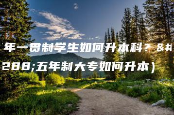 五年一贯制学生如何升本科？（五年制大专如何升本）-广东技校排名网