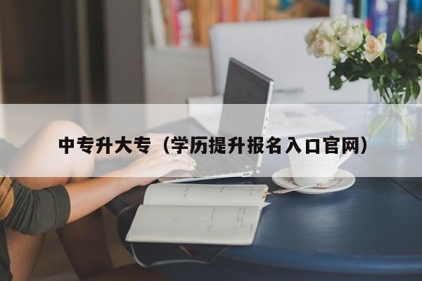 中专升大专（学历提升报名入口官网）-广东技校排名网