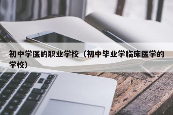 初中学医的职业学校(初中毕业学临床医学的学校)-广东技校排名网