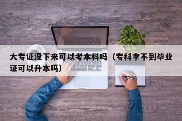 大专证没下来可以考本科吗(专科拿不到毕业证可以升本吗)-广东技校排名网