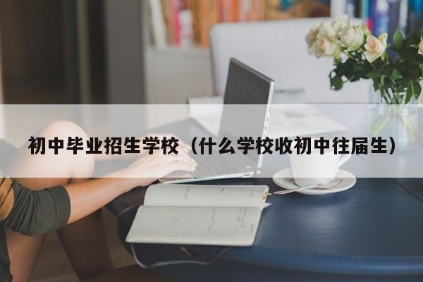 初中毕业招生学校(什么学校收初中往届生)-广东技校排名网
