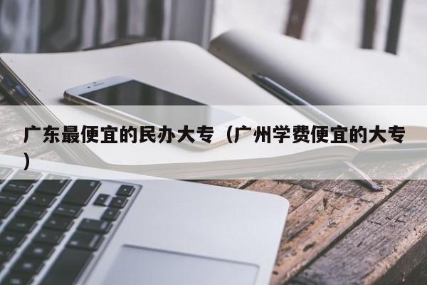 广东最便宜的民办大专(广州学费便宜的大专)-广东技校排名网