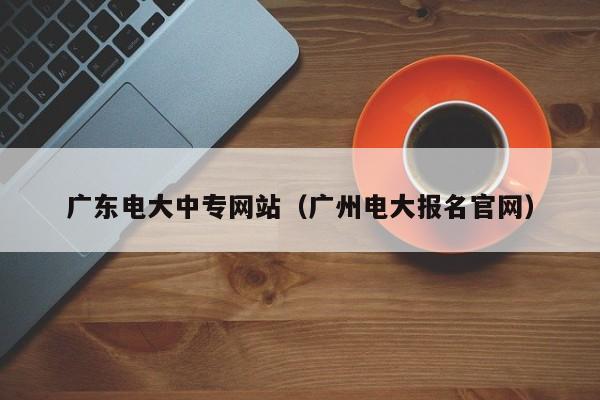 广东电大中专网站（广州电大报名官网）-广东技校排名网